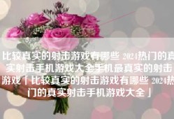 比较真实的射击游戏有哪些 2024热门的真实射击手机游戏大全手机最真实的射击游戏「比较真实的射击游戏有哪些 2024热门的真实射击手机游戏大全」